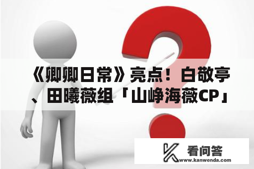 《卿卿日常》亮点！白敬亭、田曦薇组「山峥海薇CP」，造造班底操行包管