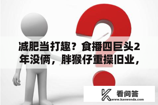 减肥当打趣？食播四巨头2年没俩，胖猴仔重操旧业，恩克死性不改