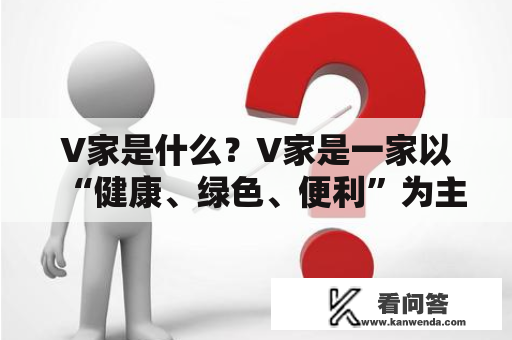 V家是什么？V家是一家以“健康、绿色、便利”为主旨的生活方式品牌。V家致力于为消费者提供高品质的健康食品、生活用品和家居装饰品，以满足消费者对健康、环保和便利的需求。