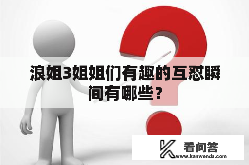 浪姐3姐姐们有趣的互怼瞬间有哪些？