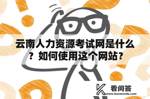 云南人力资源考试网是什么？如何使用这个网站？