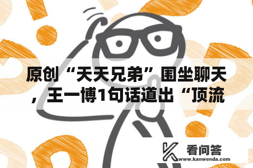 原创“天天兄弟”围坐聊天，王一博1句话道出“顶流”本相