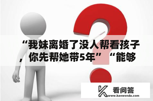 “我妹离婚了没人帮看孩子，你先帮她带5年”“能够，给钱就行”