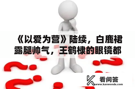 《以爱为营》陆续，白鹿裙露腿帅气，王鹤棣的眼镜都雅得惊人