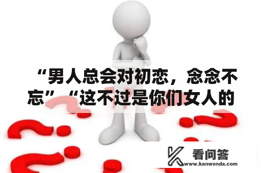 “男人总会对初恋，念念不忘”“这不过是你们女人的误解”