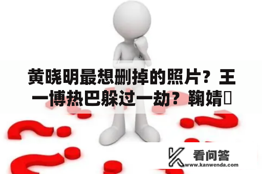 黄晓明最想删掉的照片？王一博热巴躲过一劫？鞠婧祎针对李沁？