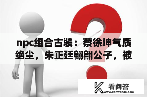 npc组合古装：蔡徐坤气质绝尘，朱正廷翩翩公子，被尤长靖惊艳到了