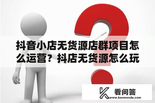 抖音小店无货源店群项目怎么运营？抖店无货源怎么玩？用不用出镜带货