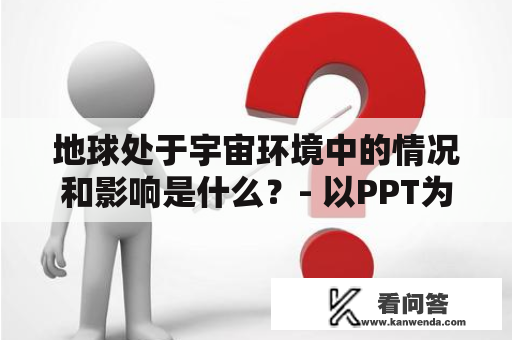 地球处于宇宙环境中的情况和影响是什么？- 以PPT为例