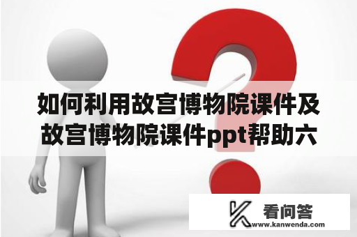 如何利用故宫博物院课件及故宫博物院课件ppt帮助六年级部编版学生学习历史？