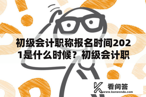 初级会计职称报名时间2021是什么时候？初级会计职称报名时间2021年有哪些注意事项需要了解？