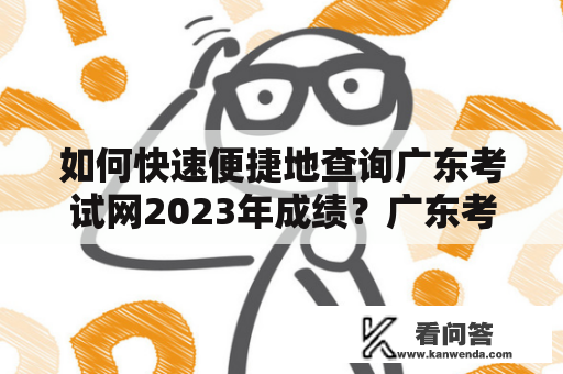 如何快速便捷地查询广东考试网2023年成绩？广东考试网成绩查询入口成绩查询入口2023