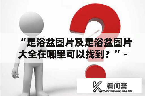 “足浴盆图片及足浴盆图片大全在哪里可以找到？”---寻找最适合自己的足浴盆无需煞费苦心