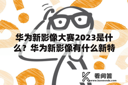 华为新影像大赛2023是什么？华为新影像有什么新特性？