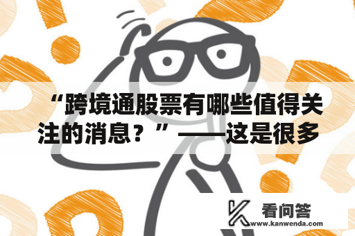 “跨境通股票有哪些值得关注的消息？”——这是很多投资者关于跨境通的疑问。跨境通是一家专注于跨境电商的公司，在股票市场中备受关注。下面以跨境通股票股吧作为切入点，深入解析跨境通的相关情况。