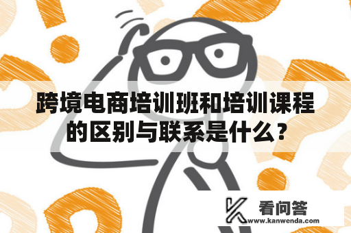 跨境电商培训班和培训课程的区别与联系是什么？