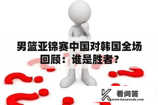 男篮亚锦赛中国对韩国全场回顾：谁是胜者？