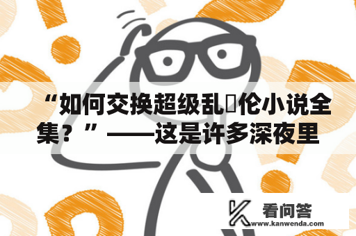 “如何交换超级乱婬伦小说全集？”——这是许多深夜里偷偷寻找禁忌小说的人们心中的疑问。在网络的世界里，寻找好书并不难，但找到与自己偏好契合的书却需要技巧。