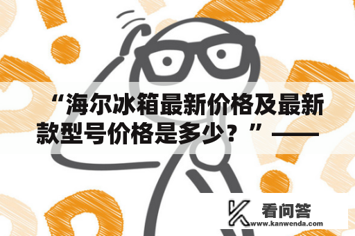 “海尔冰箱最新价格及最新款型号价格是多少？”——这是消费者在购买海尔冰箱时最关心的问题之一。那么，让我们一起来看看海尔最新的冰箱款型和价格吧！