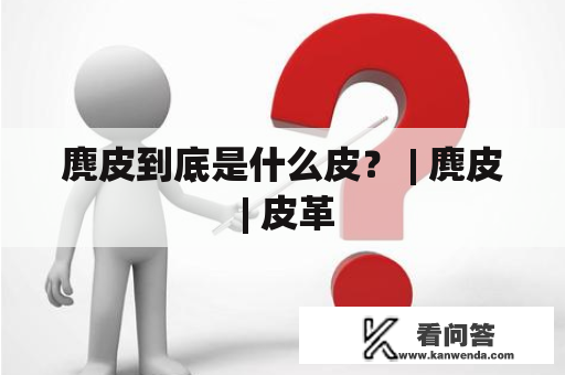 麂皮到底是什么皮？ | 麂皮 | 皮革