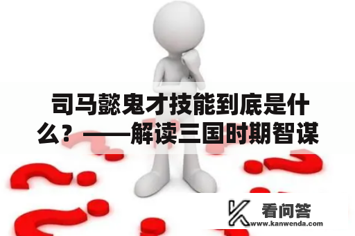  司马懿鬼才技能到底是什么？——解读三国时期智谋大师司马懿的鬼才本质