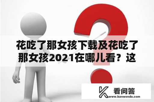 花吃了那女孩下载及花吃了那女孩2021在哪儿看？这是许多观众们的疑问。下面，让我们通过网络搜索和了解相关信息来解答这个问题。