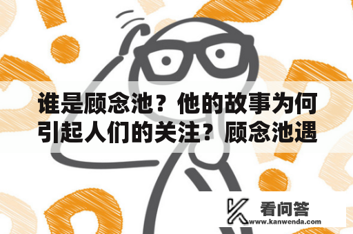 谁是顾念池？他的故事为何引起人们的关注？顾念池遇全文阅读和顾念池遇小说阅读有何不同？