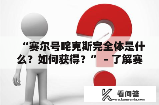 “赛尔号咤克斯完全体是什么？如何获得？” - 了解赛尔号世界的你一定知道赛尔号咤克斯是十分重要的存在，但你是否想过如何让它达到完全体呢？下面将为你详细描述。