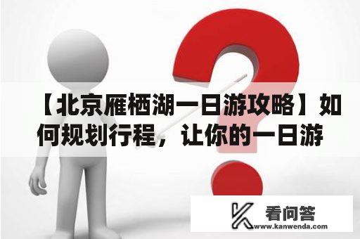 【北京雁栖湖一日游攻略】如何规划行程，让你的一日游更加完美？