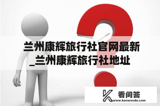  兰州康辉旅行社官网最新_兰州康辉旅行社地址