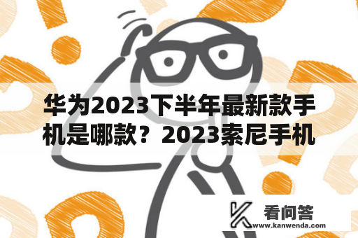 华为2023下半年最新款手机是哪款？2023索尼手机发布时间？