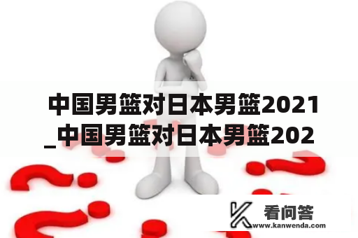  中国男篮对日本男篮2021_中国男篮对日本男篮2022年的比赛,第四节