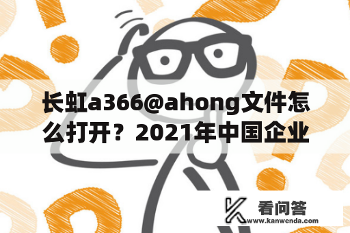 长虹a366@ahong文件怎么打开？2021年中国企业500强完整名单？