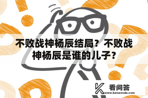 不败战神杨辰结局？不败战神杨辰是谁的儿子？