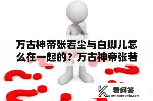 万古神帝张若尘与白卿儿怎么在一起的？万古神帝张若尘沧澜武圣什么时候发现张若尘的真实身份的？