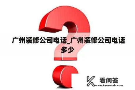  广州装修公司电话_广州装修公司电话多少