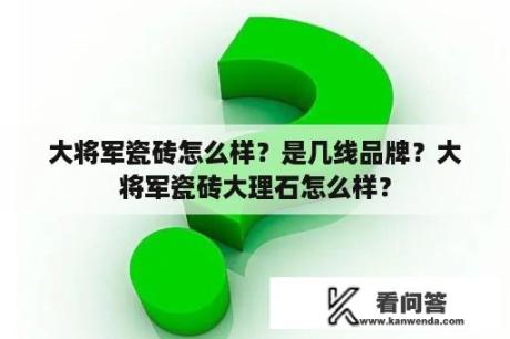 大将军瓷砖怎么样？是几线品牌？大将军瓷砖大理石怎么样？