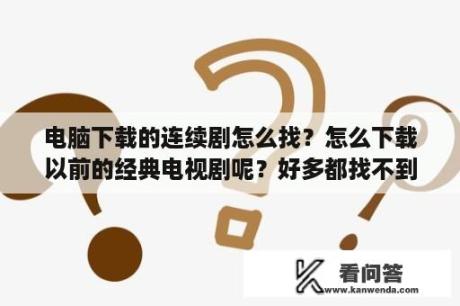 电脑下载的连续剧怎么找？怎么下载以前的经典电视剧呢？好多都找不到的？