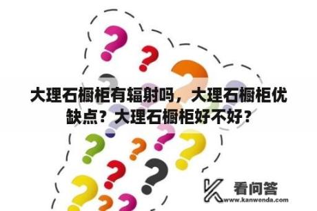 大理石橱柜有辐射吗，大理石橱柜优缺点？大理石橱柜好不好？