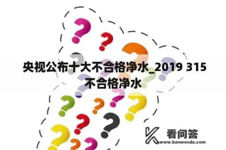  央视公布十大不合格净水_2019 315不合格净水