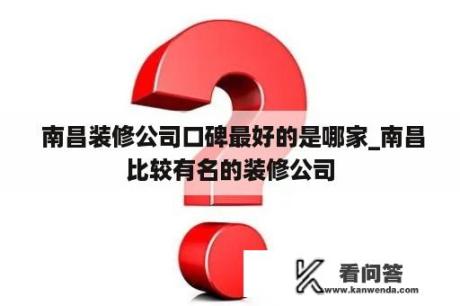  南昌装修公司口碑最好的是哪家_南昌比较有名的装修公司