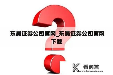  东吴证券公司官网_东吴证券公司官网下载