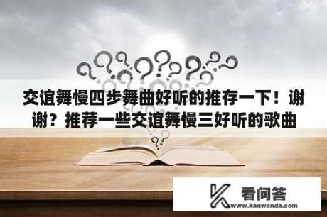 交谊舞慢四步舞曲好听的推存一下！谢谢？推荐一些交谊舞慢三好听的歌曲，谢谢？