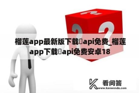  榴莲app最新版下载汅api免费_榴莲app下载汅api免费安卓18