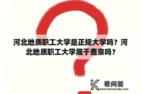 河北地质职工大学是正规大学吗？河北地质职工大学属于鹿泉吗？