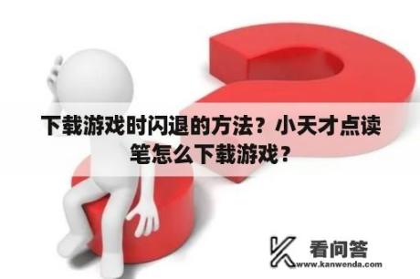 下载游戏时闪退的方法？小天才点读笔怎么下载游戏？