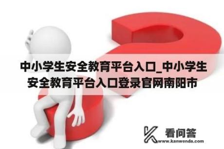  中小学生安全教育平台入口_中小学生安全教育平台入口登录官网南阳市