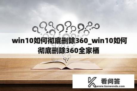  win10如何彻底删除360_win10如何彻底删除360全家桶