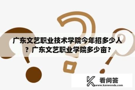 广东文艺职业技术学院今年招多少人？广东文艺职业学院多少亩？