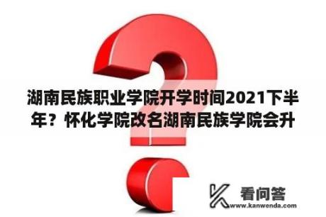 湖南民族职业学院开学时间2021下半年？怀化学院改名湖南民族学院会升为一本吗？